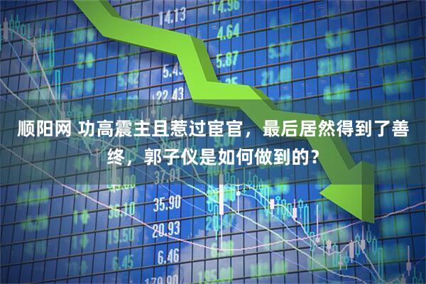 顺阳网 功高震主且惹过宦官，最后居然得到了善终，郭子仪是如何做到的？