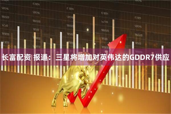 长富配资 报道：三星将增加对英伟达的GDDR7供应