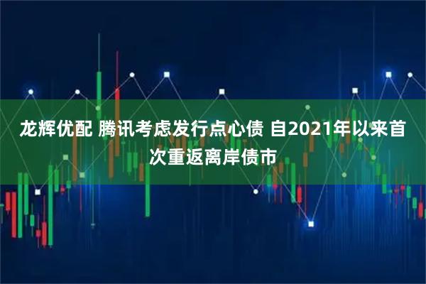 龙辉优配 腾讯考虑发行点心债 自2021年以来首次重返离岸债市