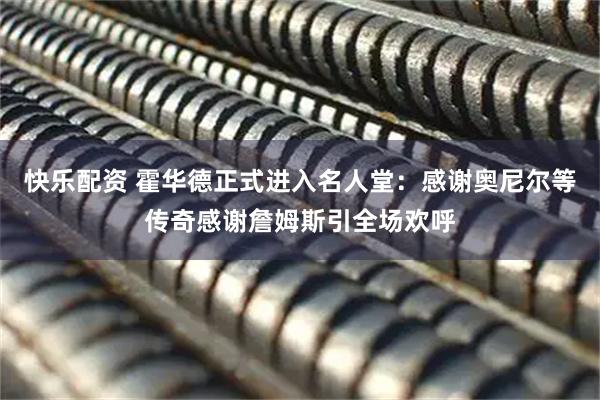 快乐配资 霍华德正式进入名人堂：感谢奥尼尔等传奇感谢詹姆斯引全场欢呼