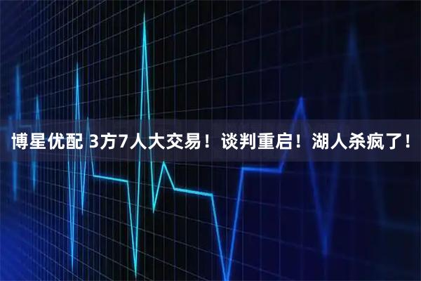 博星优配 3方7人大交易！谈判重启！湖人杀疯了！