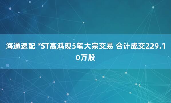 海通速配 *ST高鸿现5笔大宗交易 合计成交229.10万股