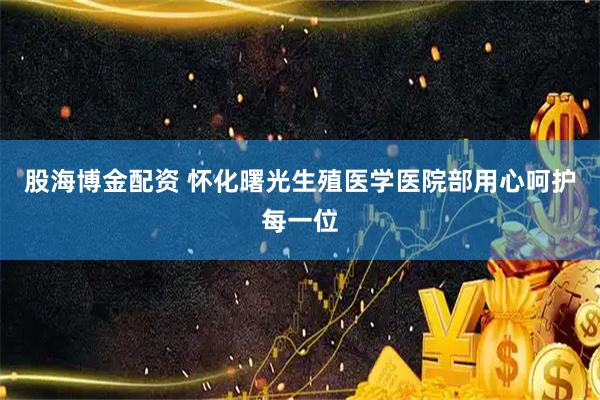 股海博金配资 怀化曙光生殖医学医院部用心呵护每一位