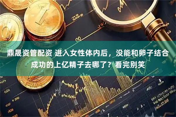 鼎晟资管配资 进入女性体内后，没能和卵子结合成功的上亿精子去哪了？看完别笑