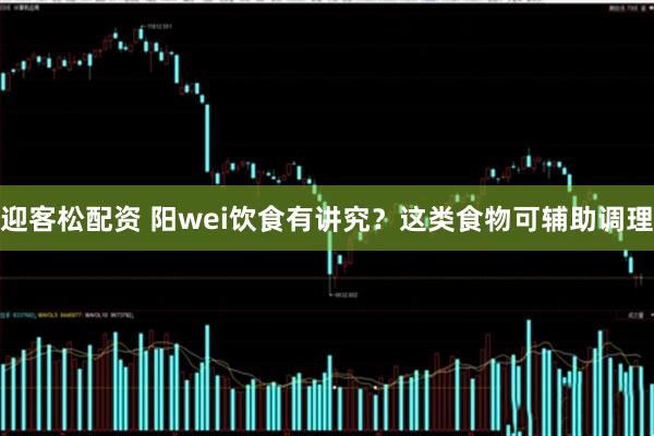 迎客松配资 阳wei饮食有讲究？这类食物可辅助调理
