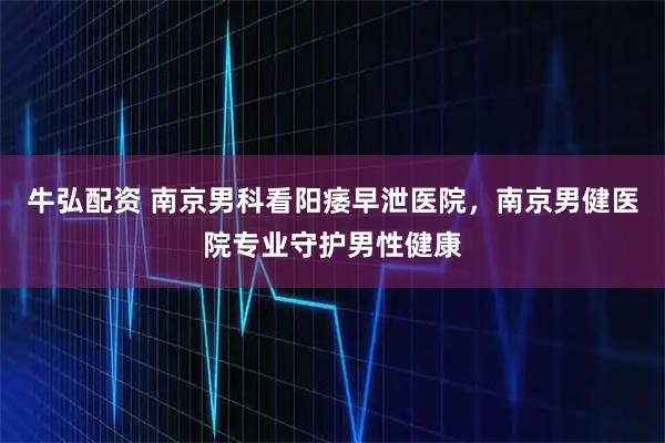 牛弘配资 南京男科看阳痿早泄医院，南京男健医院专业守护男性健康