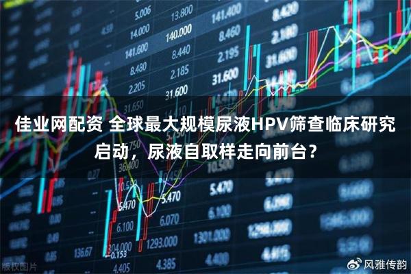 佳业网配资 全球最大规模尿液HPV筛查临床研究启动，尿液自取样走向前台？