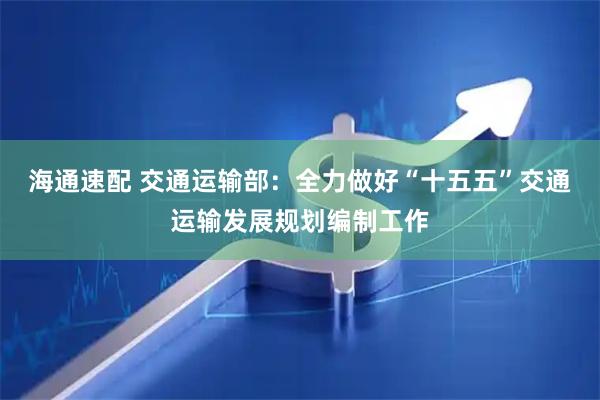 海通速配 交通运输部：全力做好“十五五”交通运输发展规划编制工作