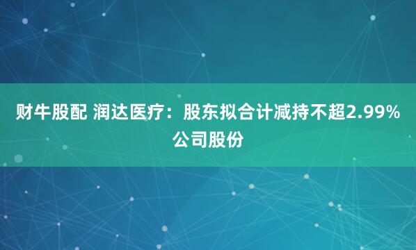 财牛股配 润达医疗：股东拟合计减持不超2.99%公司股份