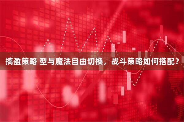 摛盈策略 型与魔法自由切换，战斗策略如何搭配？