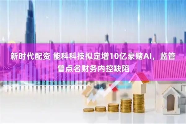 新时代配资 能科科技拟定增10亿豪赌AI，监管曾点名财务内控缺陷