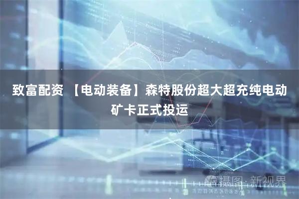 致富配资 【电动装备】森特股份超大超充纯电动矿卡正式投运