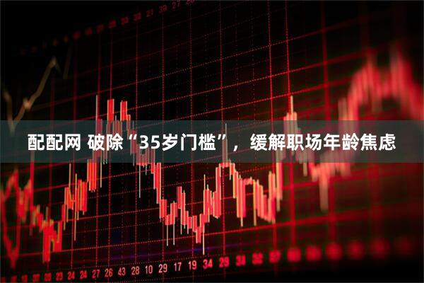 配配网 破除“35岁门槛”，缓解职场年龄焦虑