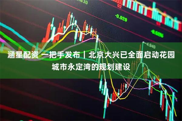 涵星配资 一把手发布｜北京大兴已全面启动花园城市永定湾的规划建设