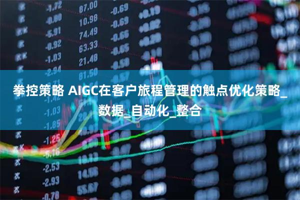 拳控策略 AIGC在客户旅程管理的触点优化策略_数据_自动化_整合