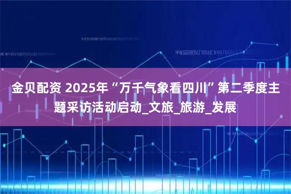 金贝配资 2025年“万千气象看四川”第二季度主题采访活动启动_文旅_旅游_发展