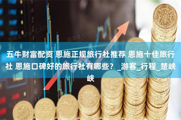 五牛财富配资 恩施正规旅行社推荐 恩施十佳旅行社 恩施口碑好的旅行社有哪些？_游客_行程_楚峡