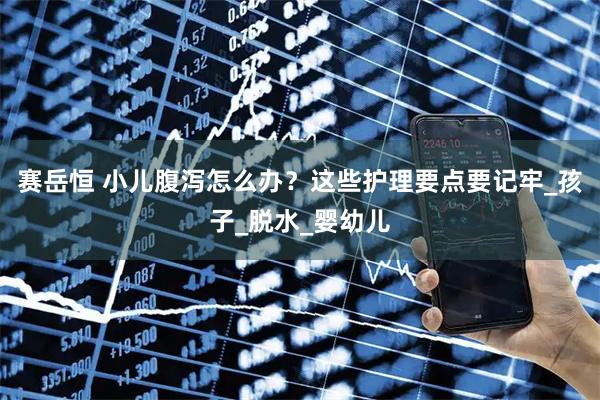 赛岳恒 小儿腹泻怎么办？这些护理要点要记牢_孩子_脱水_婴幼儿