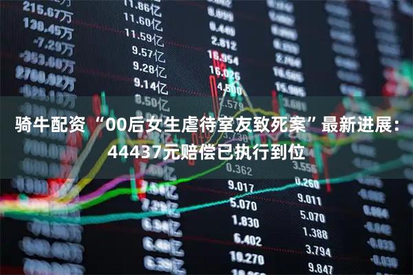 骑牛配资 “00后女生虐待室友致死案”最新进展：44437元赔偿已执行到位