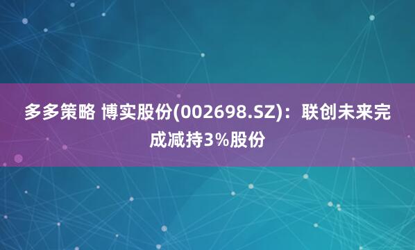 多多策略 博实股份(002698.SZ)：联创未来完成减持3%股份