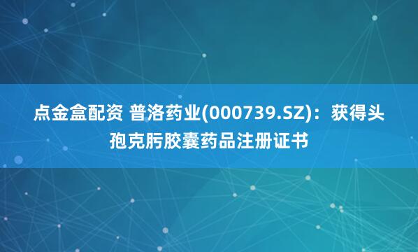 点金盒配资 普洛药业(000739.SZ)：获得头孢克肟胶囊药品注册证书