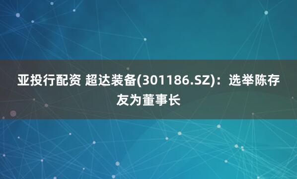 亚投行配资 超达装备(301186.SZ)：选举陈存友为董事长