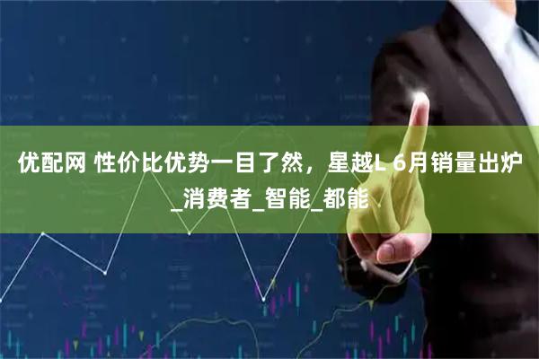 优配网 性价比优势一目了然，星越L 6月销量出炉_消费者_智能_都能