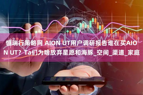 恒瑞行策略网 AION UT用户调研报告谁在买AION UT？Ta们为啥放弃星愿和海豚_空间_渠道_家庭