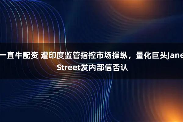 一直牛配资 遭印度监管指控市场操纵，量化巨头Jane Street发内部信否认