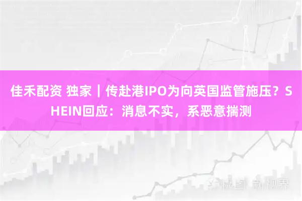 佳禾配资 独家｜传赴港IPO为向英国监管施压？SHEIN回应：消息不实，系恶意揣测