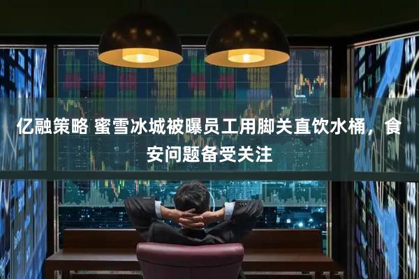 亿融策略 蜜雪冰城被曝员工用脚关直饮水桶，食安问题备受关注