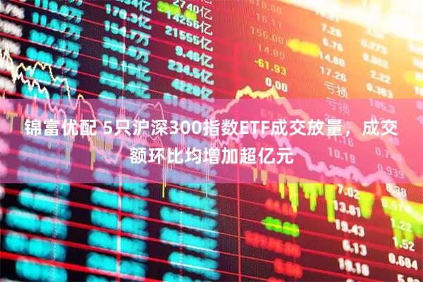 锦富优配 5只沪深300指数ETF成交放量，成交额环比均增加超亿元