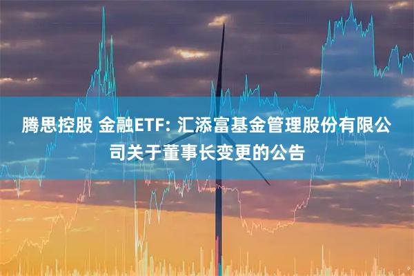 腾思控股 金融ETF: 汇添富基金管理股份有限公司关于董事长变更的公告