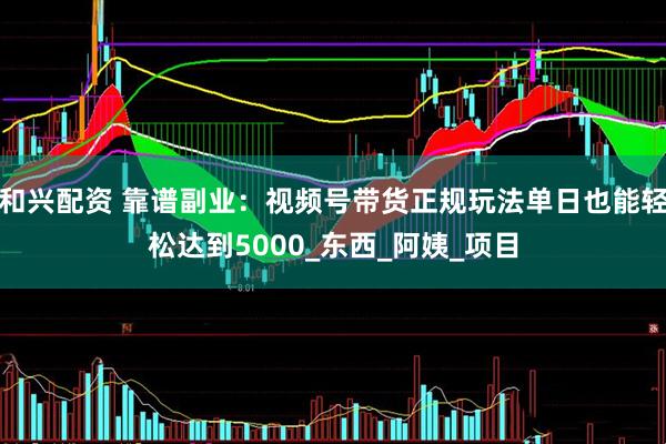 和兴配资 靠谱副业：视频号带货正规玩法单日也能轻松达到5000_东西_阿姨_项目
