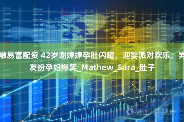 融易富配资 42岁谢婷婷孕肚闪耀，迎婴派对欢乐，男友扮孕妇爆笑_Mathew_Sara_肚子