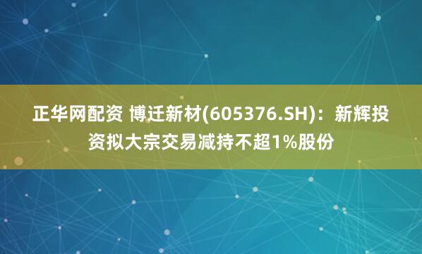 正华网配资 博迁新材(605376.SH)：新辉投资拟大宗交易减持不超1%股份