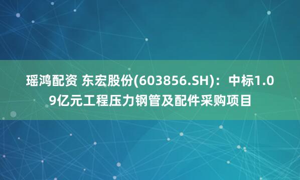 瑶鸿配资 东宏股份(603856.SH)：中标1.09亿元工程压力钢管及配件采购项目