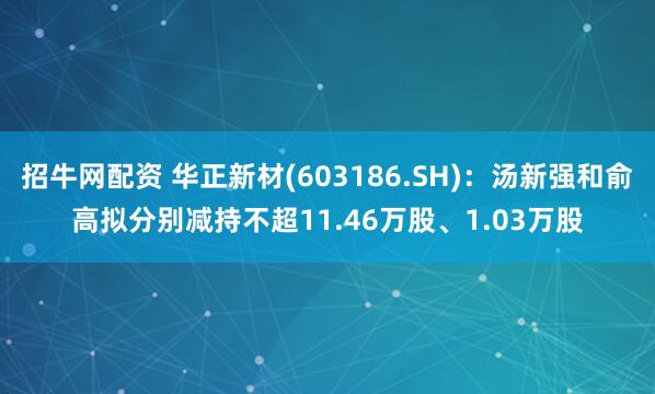 招牛网配资 华正新材(603186.SH)：汤新强和俞高拟分别减持不超11.46万股、1.03万股
