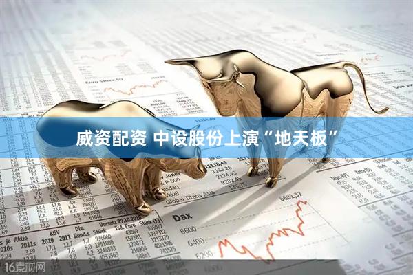 威资配资 中设股份上演“地天板”