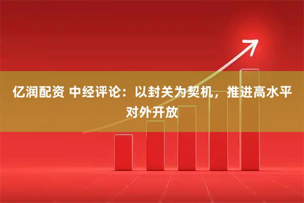 亿润配资 中经评论：以封关为契机，推进高水平对外开放
