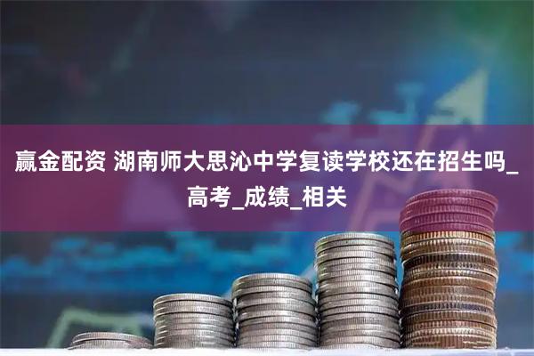 赢金配资 湖南师大思沁中学复读学校还在招生吗_高考_成绩_相关
