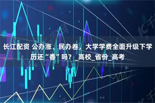 长江配资 公办涨、民办卷，大学学费全面升级下学历还“香”吗？_高校_省份_高考