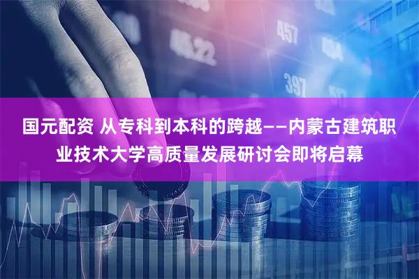国元配资 从专科到本科的跨越——内蒙古建筑职业技术大学高质量发展研讨会即将启幕