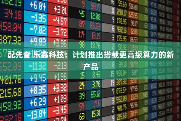 配先查 乐鑫科技：计划推出搭载更高级算力的新产品