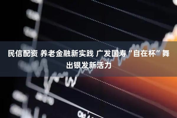 民信配资 养老金融新实践 广发国寿“自在杯”舞出银发新活力