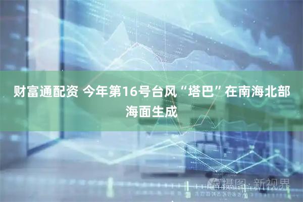 财富通配资 今年第16号台风“塔巴”在南海北部海面生成