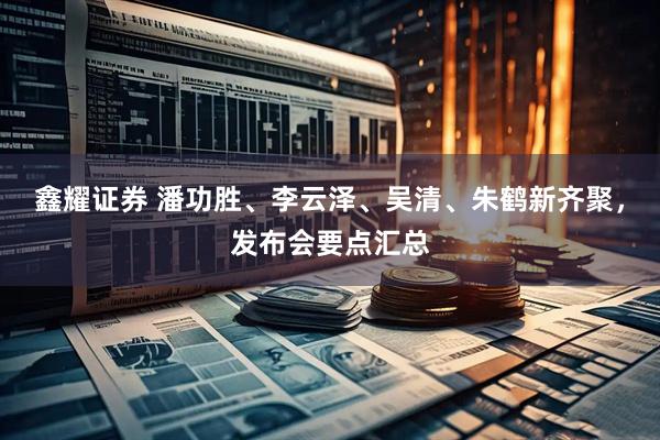 鑫耀证券 潘功胜、李云泽、吴清、朱鹤新齐聚，发布会要点汇总