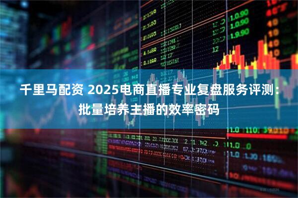千里马配资 2025电商直播专业复盘服务评测：批量培养主播的效率密码