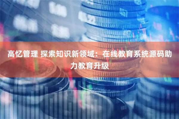 高忆管理 探索知识新领域：在线教育系统源码助力教育升级