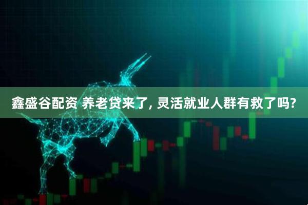 鑫盛谷配资 养老贷来了, 灵活就业人群有救了吗?